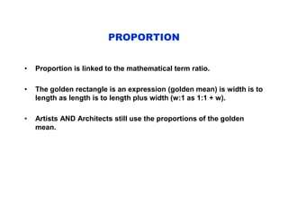 PROPORTION
• Proportion is linked to the mathematical term ratio.
• The golden rectangle is an expression (golden mean) is width is to
length as length is to length plus width (w:1 as 1:1 + w).
• Artists AND Architects still use the proportions of the golden
mean.
 