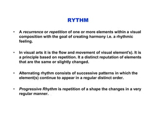 RYTHM
• A recurrence or repetition of one or more elements within a visual
composition with the goal of creating harmony i.e. a rhythmic
feeling.
• In visual arts it is the flow and movement of visual element's). It is
a principle based on repetition. It a distinct reputation of elements
that are the same or slightly changed.
• Alternating rhythm consists of successive patterns in which the
element(s) continue to appear in a regular distinct order.
• Progressive Rhythm is repetition of a shape the changes in a very
regular manner. .
 