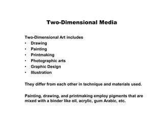 Two-Dimensional Media
Two-Dimensional Art includes
• Drawing
• Painting
• Printmaking
• Photographic arts
• Graphic Design
• Illustration
They differ from each other in technique and materials used.
Painting, drawing, and printmaking employ pigments that are
mixed with a binder like oil, acrylic, gum Arabic, etc.
 