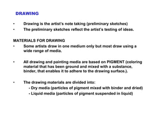 DRAWING
• Drawing is the artist’s note taking (preliminary sketches)
• The preliminary sketches reflect the artist’s testing of ideas.
MATERIALS FOR DRAWING
• Some artists draw in one medium only but most draw using a
wide range of media.
• All drawing and painting media are based on PIGMENT (coloring
material that has been ground and mixed with a substance,
binder, that enables it to adhere to the drawing surface.).
• The drawing materials are divided into:
- Dry media (particles of pigment mixed with binder and dried)
- Liquid media (particles of pigment suspended in liquid)
 