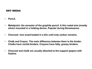 DRY MEDIA
• Pencil.
• Metalpoint: the ancestor of the graphite pencil. A thin metal wire (mostly
silver) mounted in a holding device. Popular during Renaissance.
• Charcoal: vine wood heated in a kiln until only carbon remains.
• Chalk and Crayon. The main difference between them is the binder.
Chalks have nonfat binders. Crayons have fatty, greasy binders.
• Charcoal and chalk are usually attached to the support (paper) with
fixative.
 