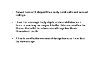 • Curved lines or S shaped lines imply quiet, calm and sensual
feelings.
• Lines that converge imply depth, scale and distance - a
fence or roadway converges into the distance provides the
illusion that a flat two-dimensional image has three-
dimensional depth.
• A line is an effective element of design because it can lead
the viewer's eye.
 