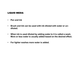 LIQUID MEDIA
• Pen and Ink
• Brush and Ink can be used with ink diluted with water or un-
diluted.
• When ink is used diluted by adding water to it is called a wash.
More or less water is usually added based on the desired effect.
• For lighter washes more water is added.
 