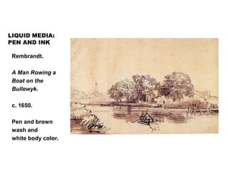 LIQUID MEDIA:
PEN AND INK
Rembrandt.
A Man Rowing a
Boat on the
Bullewyk.
c. 1650.
Pen and brown
wash and
white body color.
 