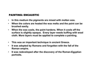 PAINTING: ENCAUSTIC
• In this medium the pigments are mixed with molten wax.
• When the colors are heated the wax melts and the paint can be
brushed easily.
• When the wax cools, the paint hardens. When it cools off the
surface is slightly opaque. Every layer needs buffing with wool
cloth. More layers must be applied to complete a painting.
• This was an important technique in ancient Greece.
• It was adopted by Romans and forgotten with the fall of the
Roman empire.
• It was redeveloped after the discovery of the Roman-Egyptian
portraits.
 