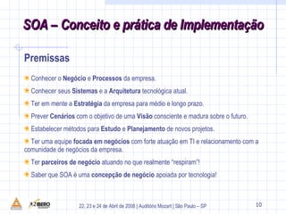 9 Conhecer o  Negócio  e  Processos  da empresa. Conhecer seus  Sistemas  e a  Arquitetura  tecnológica atual. Ter em mente a  Estratégia  da empresa para médio e longo prazo. Prever  Cenários  com o objetivo de uma  Visão  consciente e madura sobre o futuro. Estabelecer métodos para  Estudo  e  Planejamento  de novos projetos. Ter uma equipe  focada em negócios  com forte atuação em TI e relacionamento com a comunidade de negócios da empresa. Ter  parceiros de negócio  atuando no que realmente “respiram”! Saber que SOA é uma  concepção de negócio  apoiada por tecnologia! Premissas 