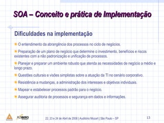 O entendimento da abrangência dos processos no ciclo de negócios.  Preparação de um plano de negócio que determine o investimento, benefícios e riscos existentes com a não padronização e unificação de processos. Planejar e preparar um ambiente robusto que atenda as necessidades de negócio a médio e longo prazo. Questões culturais e visões simplistas sobre a atuação da TI no cenário corporativo. Resistência a mudanças, a administração dos interesses e objetivos individuais. Mapear e estabelecer processos padrão para o negócio. Assegurar auditoria de processos e segurança em dados e informações. Dificuldades na implementação 13 