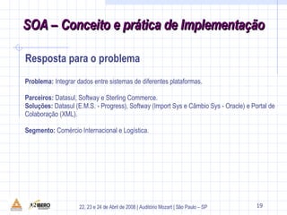 Problema:  Integrar dados entre sistemas de diferentes plataformas. Parceiros:  Datasul, Softway e Sterling Commerce. Soluções:  Datasul (E.M.S. - Progress), Softway (Import Sys e Câmbio Sys - Oracle) e Portal de Colaboração (XML). Segmento:  Comércio Internacional e Logística. 28 SOA – Conceito e prática de Implementação Resposta para o problema 