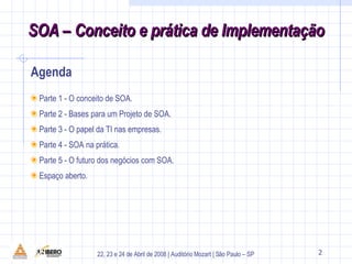 Agenda 1 Parte 1 - O conceito de SOA. Parte 2 - Bases para um Projeto de SOA. Parte 3 - O papel da TI nas empresas. Parte 4 - SOA na prática. Parte 5 - O futuro dos negócios com SOA. Espaço aberto. 