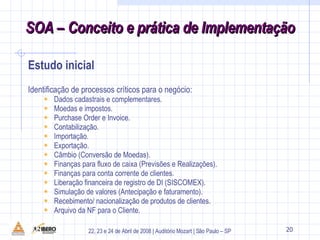 Identificação de processos críticos para o negócio:  Dados cadastrais e complementares. Moedas e impostos. Purchase Order e Invoice. Contabilização. Importação. Exportação. Câmbio (Conversão de Moedas). Finanças para fluxo de caixa (Previsões e Realizações). Finanças para conta corrente de clientes. Liberação financeira de registro de DI (SISCOMEX). Simulação de valores (Antecipação e faturamento). Recebimento/ nacionalização de produtos de clientes. Arquivo da NF para o Cliente. 29 Estudo inicial SOA – Conceito e prática de Implementação 