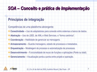 Princípios de integração Competências de uma plataforma abrangente: Conectividade –  Uso de adaptadores para conexão entre sistemas e banco de dados. Abstração  – Uso de J2EE, de XML e Web Services, e “forma canônica”. Coordenação  – Habilidade de gerenciar as mensagens. Armazenamento  – Guarda mensagens, estado de processos e metadados. Orquestração  – Modelagem de processo e automatização de processos. Desenvolvimento  – Funcionalidade de reuso de funções e aplicações (Parte ou total). Gerenciamento  – Visualização ponta a ponta entre projeto e operação.  
