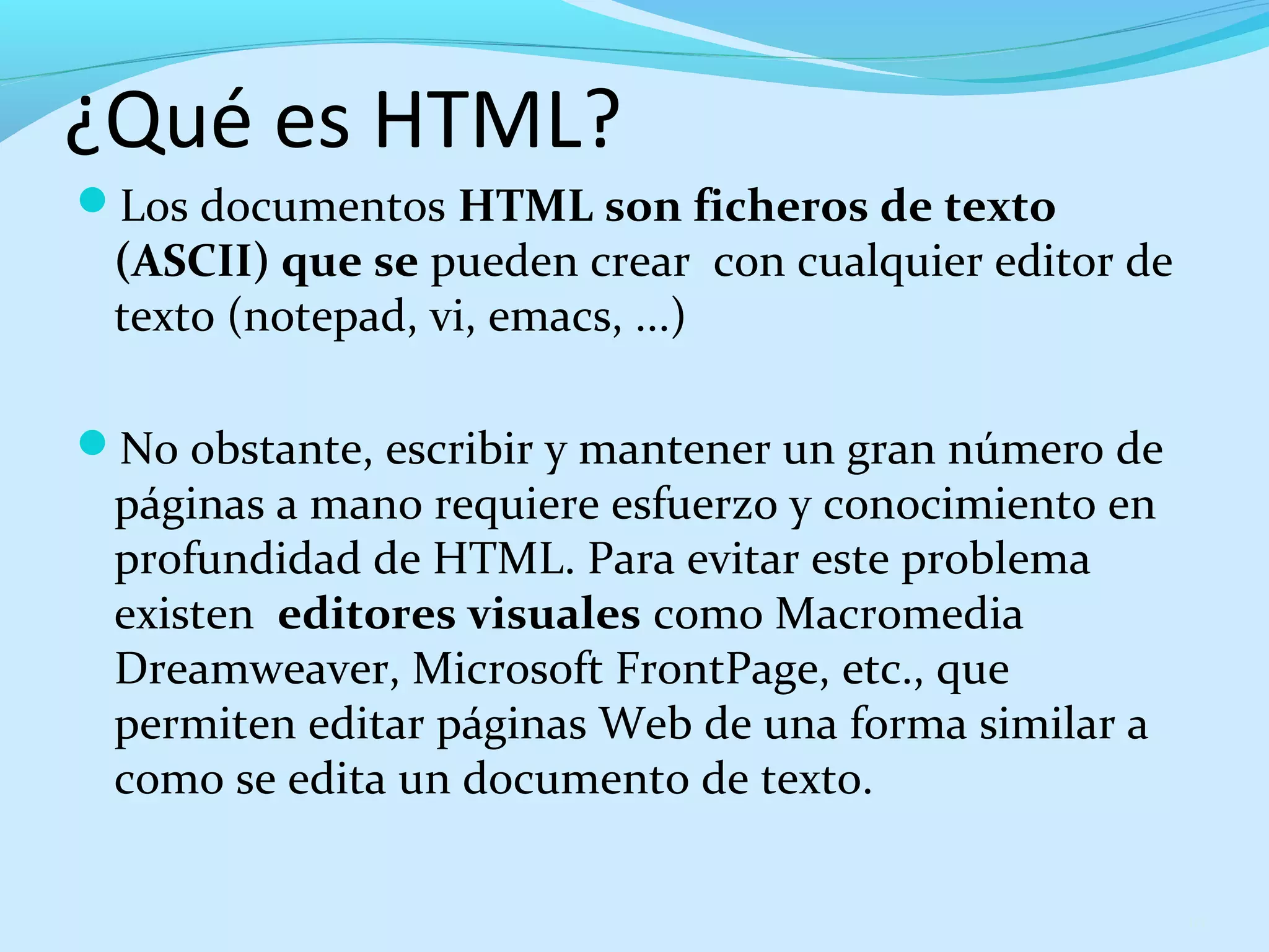 ¿Qué es HTML? 
Los documentos HTML son ficheros de texto 
(ASCII) que se pueden crear con cualquier editor de 
texto (notepad, vi, emacs, ...) 
No obstante, escribir y mantener un gran número de 
páginas a mano requiere esfuerzo y conocimiento en 
profundidad de HTML. Para evitar este problema 
existen editores visuales como Macromedia 
Dreamweaver, Microsoft FrontPage, etc., que 
permiten editar páginas Web de una forma similar a 
como se edita un documento de texto. 
10 
 