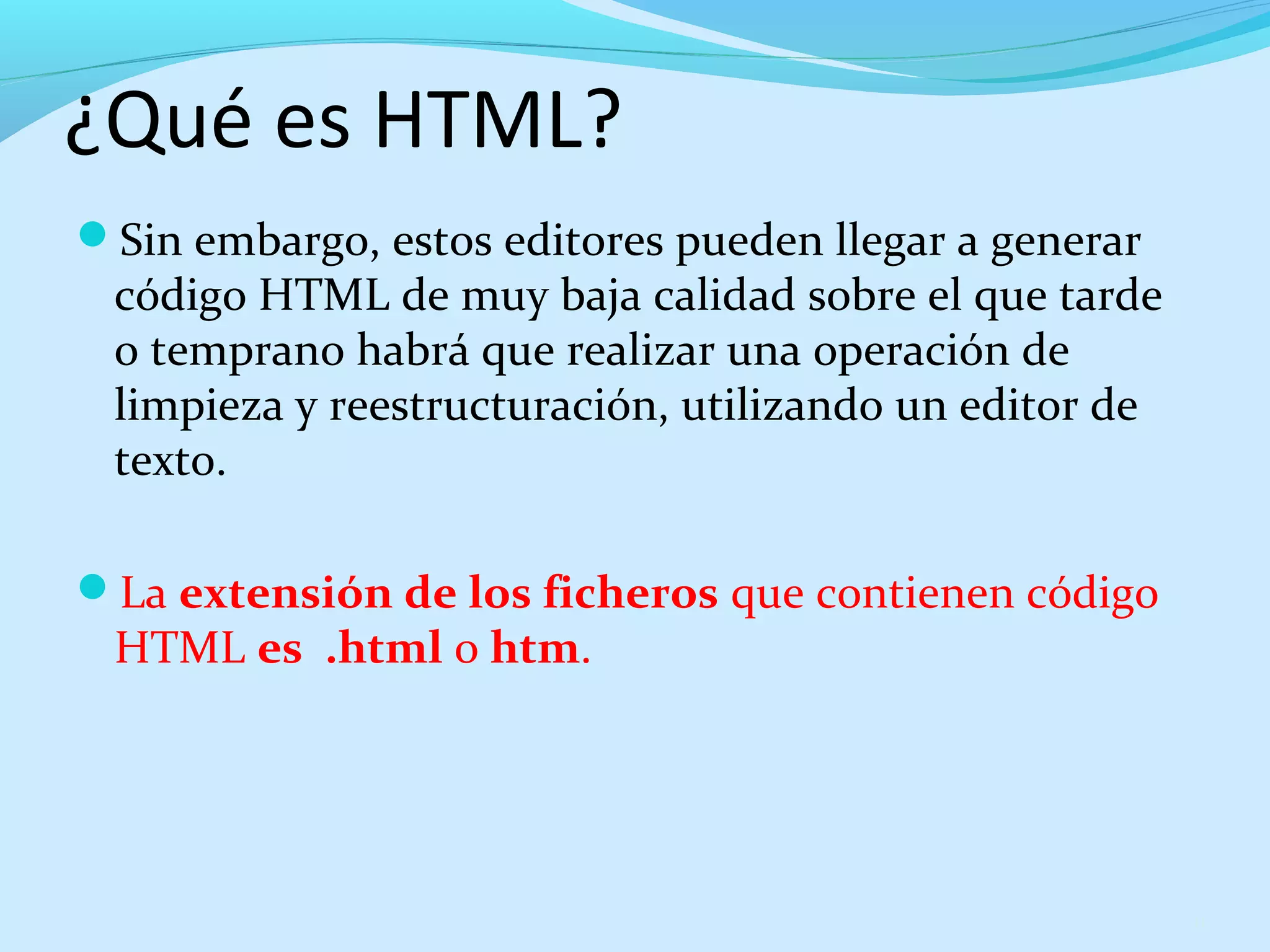 ¿Qué es HTML? 
Sin embargo, estos editores pueden llegar a generar 
código HTML de muy baja calidad sobre el que tarde 
o temprano habrá que realizar una operación de 
limpieza y reestructuración, utilizando un editor de 
texto. 
La extensión de los ficheros que contienen código 
HTML es .html o htm. 
11 
 