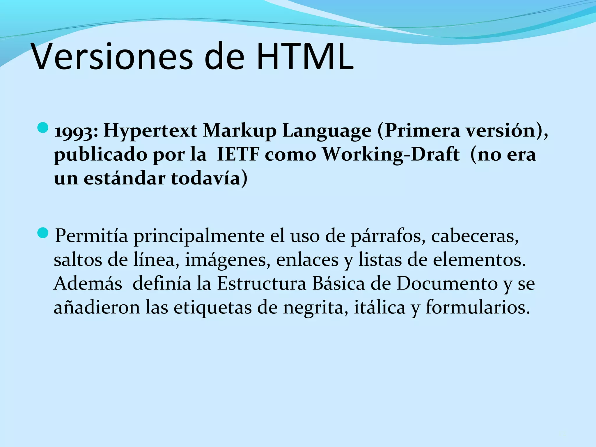 Versiones de HTML 
1993: Hypertext Markup Language (Primera versión), 
publicado por la IETF como Working-Draft (no era 
un estándar todavía) 
Permitía principalmente el uso de párrafos, cabeceras, 
saltos de línea, imágenes, enlaces y listas de elementos. 
Además definía la Estructura Básica de Documento y se 
añadieron las etiquetas de negrita, itálica y formularios. 
12 
 