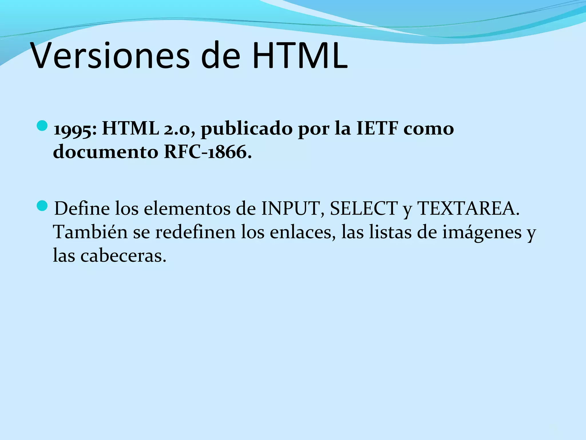 Versiones de HTML 
1995: HTML 2.0, publicado por la IETF como 
documento RFC-1866. 
Define los elementos de INPUT, SELECT y TEXTAREA. 
También se redefinen los enlaces, las listas de imágenes y 
las cabeceras. 
13 
 