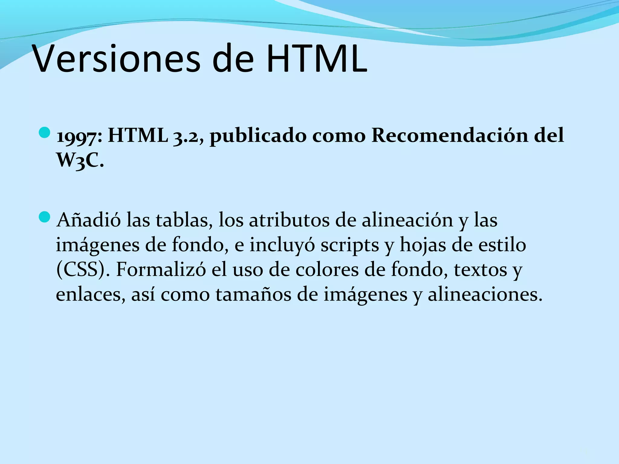 Versiones de HTML 
1997: HTML 3.2, publicado como Recomendación del 
W3C. 
Añadió las tablas, los atributos de alineación y las 
imágenes de fondo, e incluyó scripts y hojas de estilo 
(CSS). Formalizó el uso de colores de fondo, textos y 
enlaces, así como tamaños de imágenes y alineaciones. 
14 
 