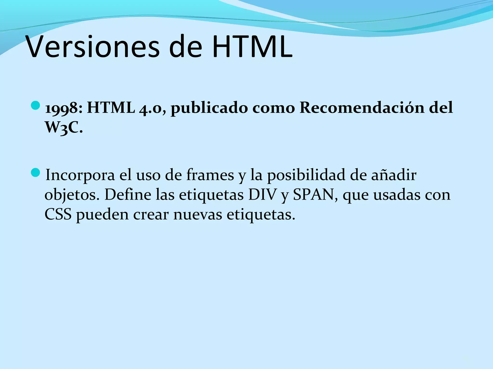Versiones de HTML 
1998: HTML 4.0, publicado como Recomendación del 
W3C. 
Incorpora el uso de frames y la posibilidad de añadir 
objetos. Define las etiquetas DIV y SPAN, que usadas con 
CSS pueden crear nuevas etiquetas. 
15 
 