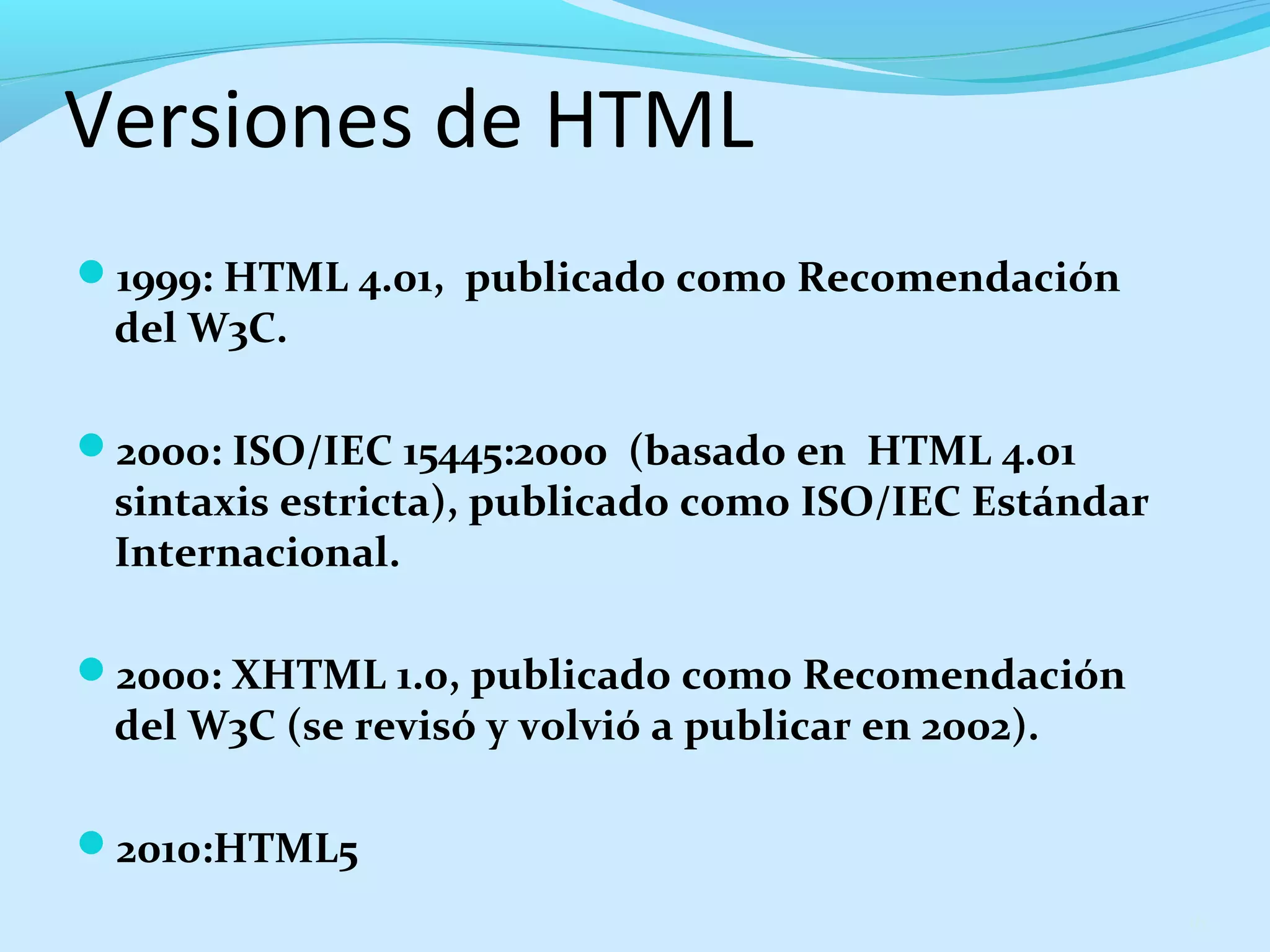 Versiones de HTML 
1999: HTML 4.01, publicado como Recomendación 
del W3C. 
2000: ISO/IEC 15445:2000 (basado en HTML 4.01 
sintaxis estricta), publicado como ISO/IEC Estándar 
Internacional. 
2000: XHTML 1.0, publicado como Recomendación 
del W3C (se revisó y volvió a publicar en 2002). 
2010:HTML5 
16 
 