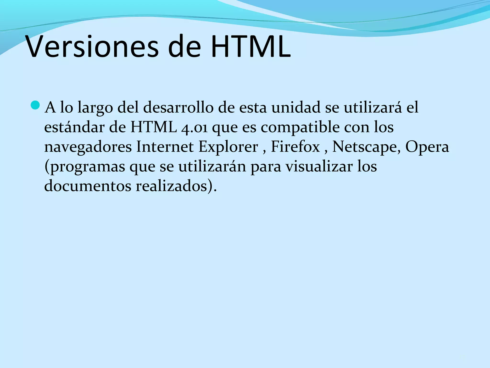 Versiones de HTML 
A lo largo del desarrollo de esta unidad se utilizará el 
estándar de HTML 4.01 que es compatible con los 
navegadores Internet Explorer , Firefox , Netscape, Opera 
(programas que se utilizarán para visualizar los 
documentos realizados). 
17 
 