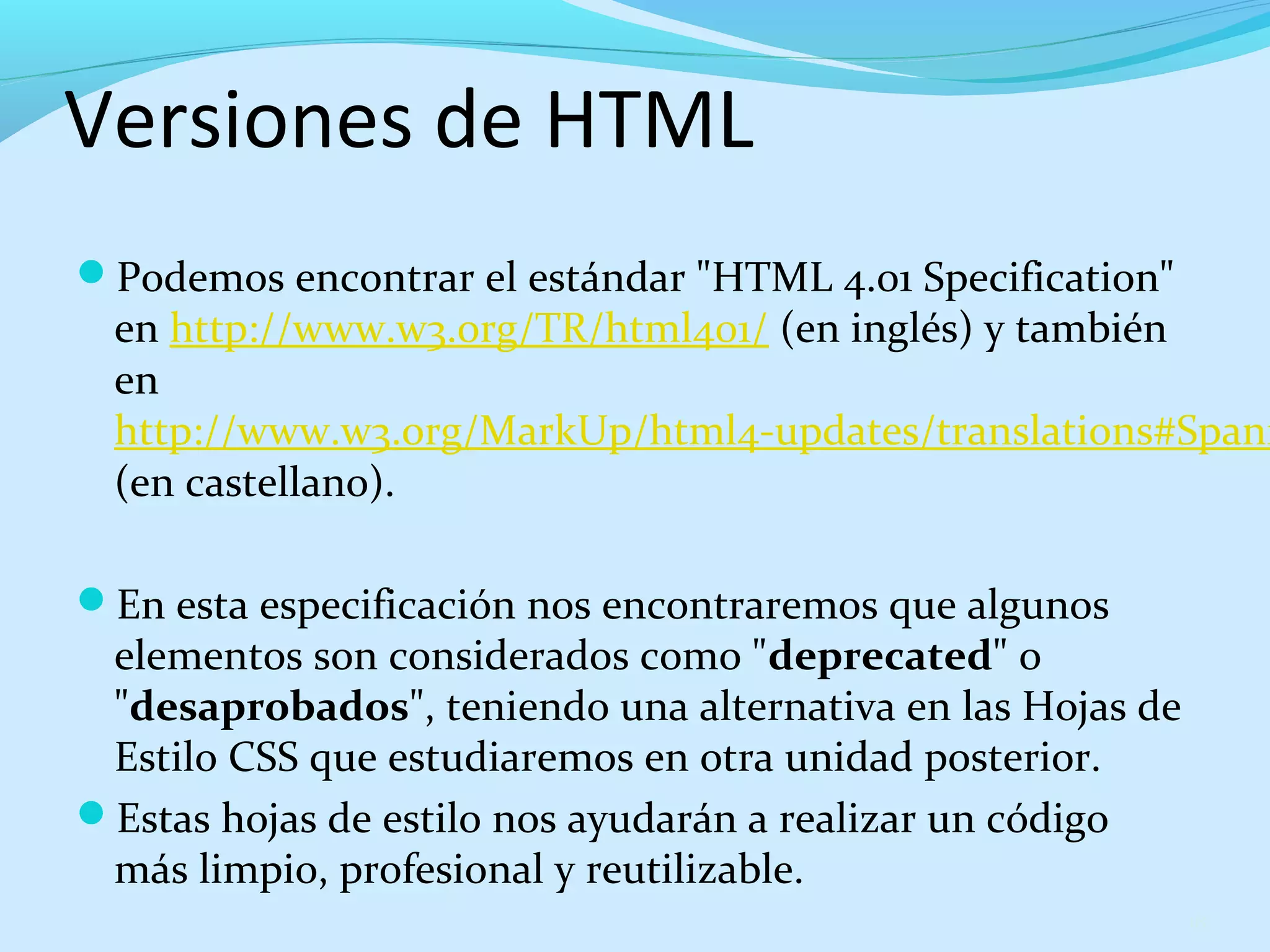 Versiones de HTML 
Podemos encontrar el estándar "HTML 4.01 Specification" 
en http://www.w3.org/TR/html401/ (en inglés) y también 
en 
http://www.w3.org/MarkUp/html4-updates/translations#Spanish 
(en castellano). 
En esta especificación nos encontraremos que algunos 
elementos son considerados como "deprecated" o 
"desaprobados", teniendo una alternativa en las Hojas de 
Estilo CSS que estudiaremos en otra unidad posterior. 
Estas hojas de estilo nos ayudarán a realizar un código 
más limpio, profesional y reutilizable. 
18 
 