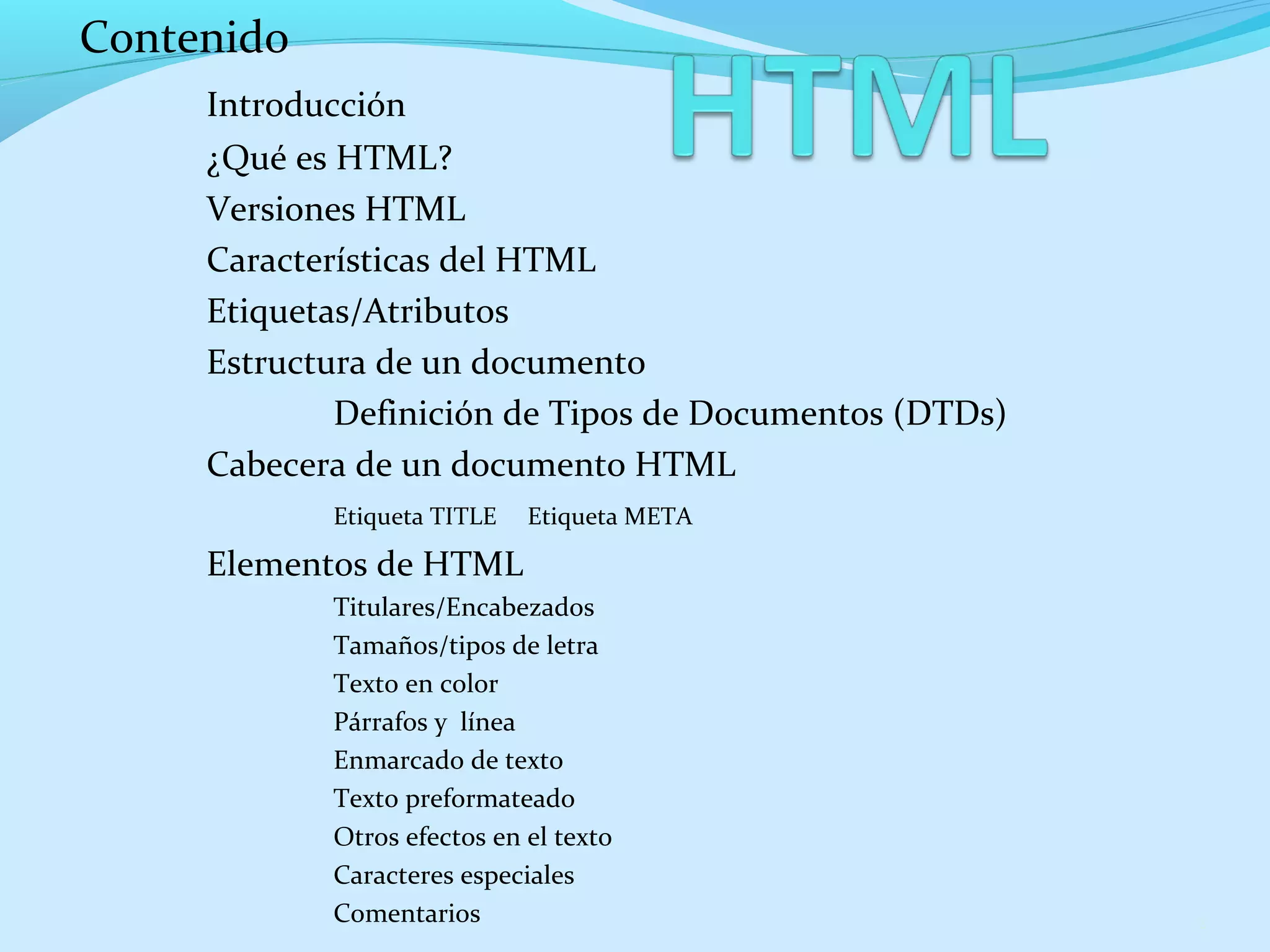 Contenido 
Introducción 
¿Qué es HTML? 
Versiones HTML 
Características del HTML 
Etiquetas/Atributos 
Estructura de un documento 
Definición de Tipos de Documentos (DTDs) 
Cabecera de un documento HTML 
Etiqueta TITLE Etiqueta META 
Elementos de HTML 
Titulares/Encabezados 
Tamaños/tipos de letra 
Texto en color 
Párrafos y línea 
Enmarcado de texto 
Texto preformateado 
Otros efectos en el texto 
Caracteres especiales 
Comentarios 2 
 