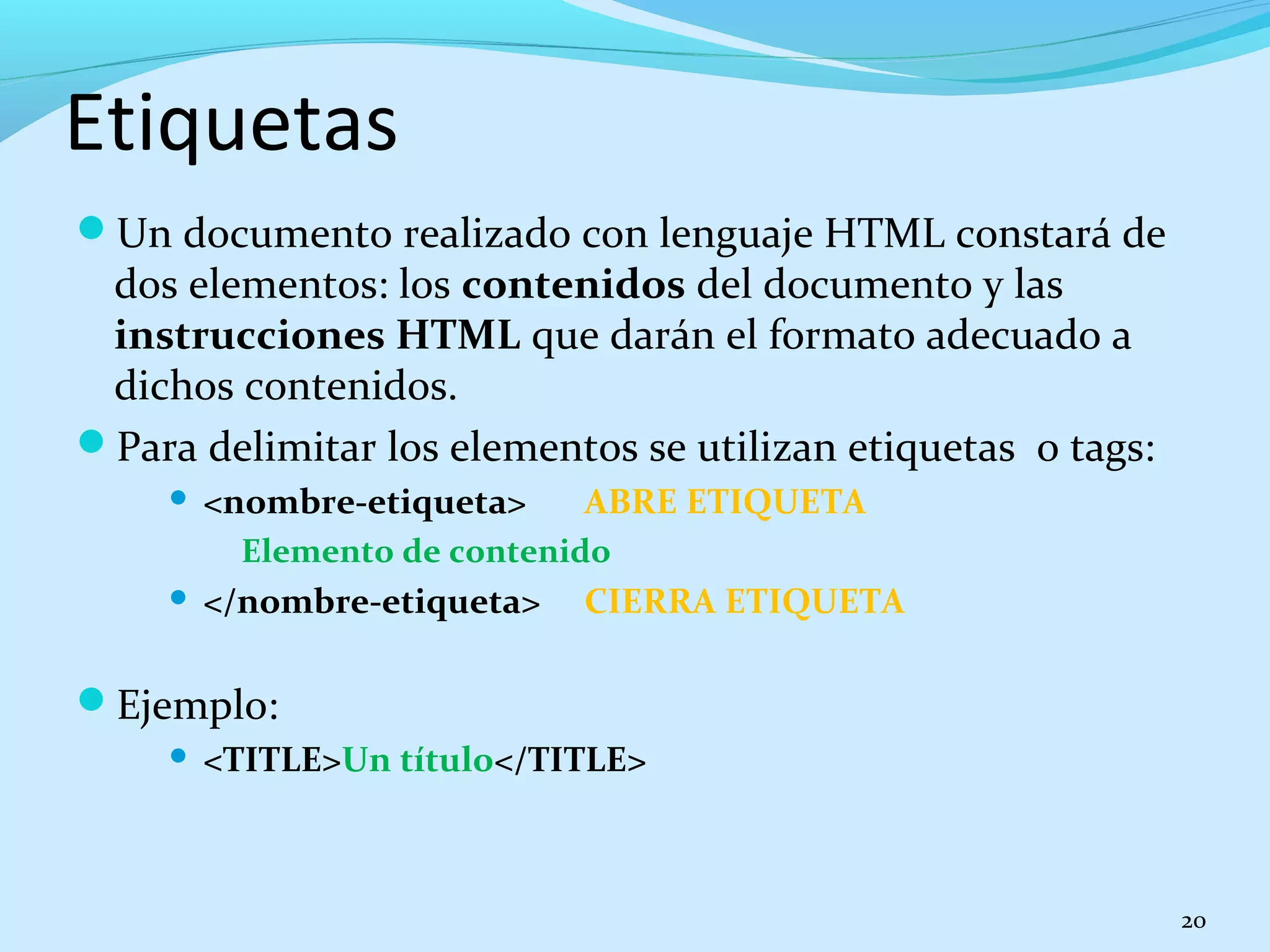 Etiquetas 
Un documento realizado con lenguaje HTML constará de 
dos elementos: los contenidos del documento y las 
instrucciones HTML que darán el formato adecuado a 
dichos contenidos. 
Para delimitar los elementos se utilizan etiquetas o tags: 
 <nombre-etiqueta> ABRE ETIQUETA 
Elemento de contenido 
 </nombre-etiqueta> CIERRA ETIQUETA 
Ejemplo: 
 <TITLE>Un título</TITLE> 
20 
 