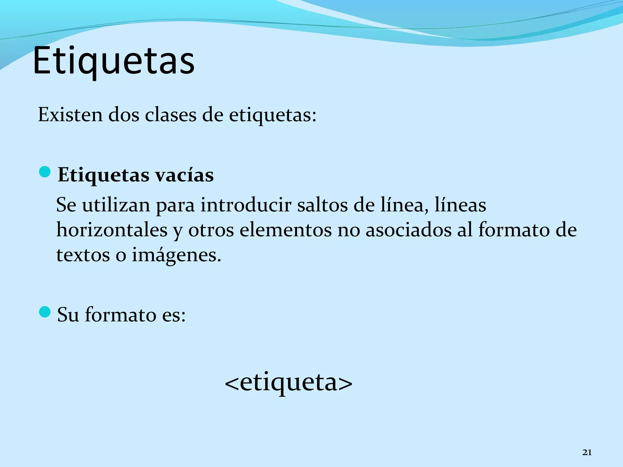 Etiquetas 
Existen dos clases de etiquetas: 
Etiquetas vacías 
Se utilizan para introducir saltos de línea, líneas 
horizontales y otros elementos no asociados al formato de 
textos o imágenes. 
Su formato es: 
<etiqueta> 
21 
 