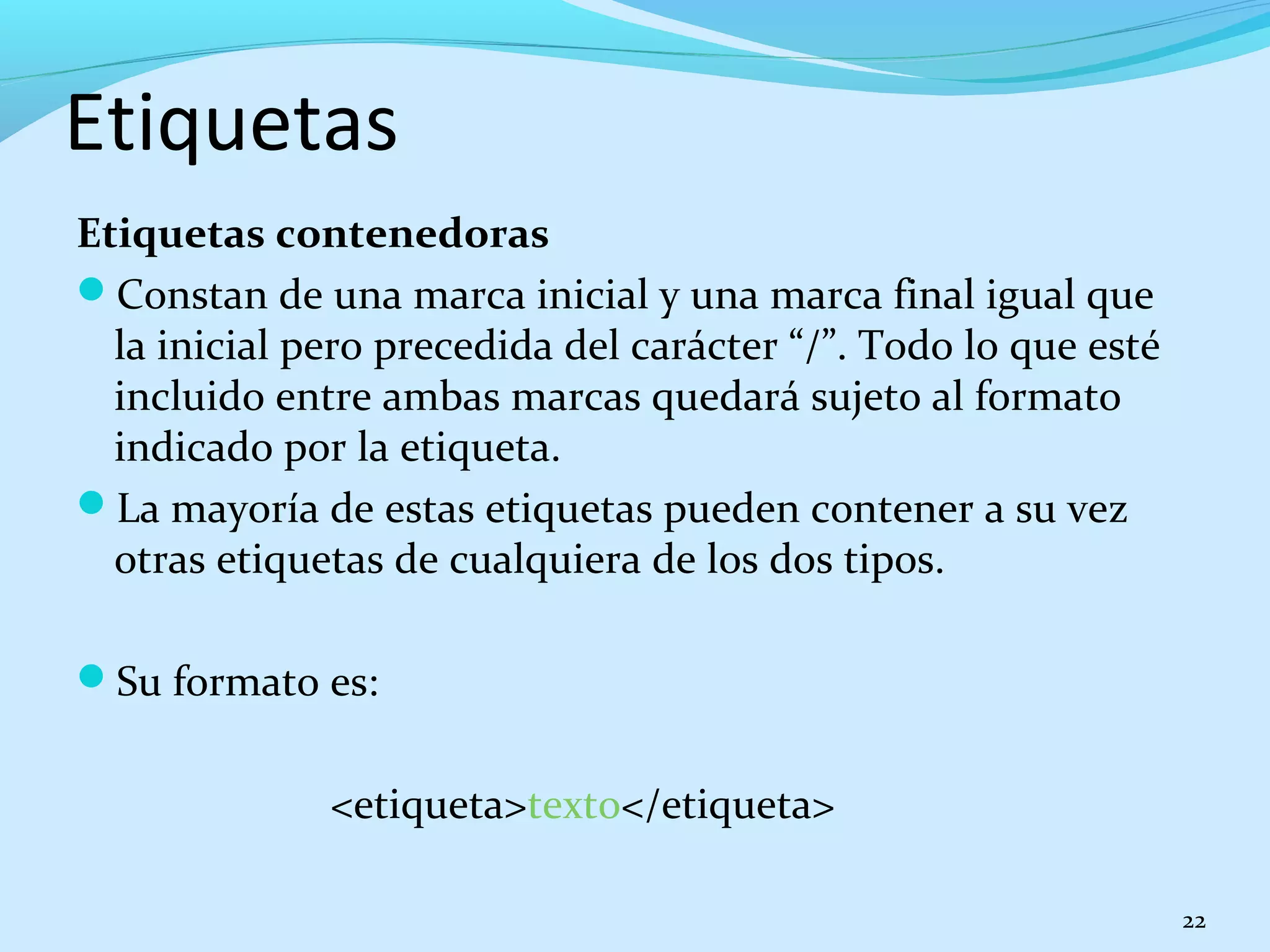 Etiquetas 
Etiquetas contenedoras 
Constan de una marca inicial y una marca final igual que 
la inicial pero precedida del carácter “/”. Todo lo que esté 
incluido entre ambas marcas quedará sujeto al formato 
indicado por la etiqueta. 
La mayoría de estas etiquetas pueden contener a su vez 
otras etiquetas de cualquiera de los dos tipos. 
Su formato es: 
<etiqueta>texto</etiqueta> 
22 
 