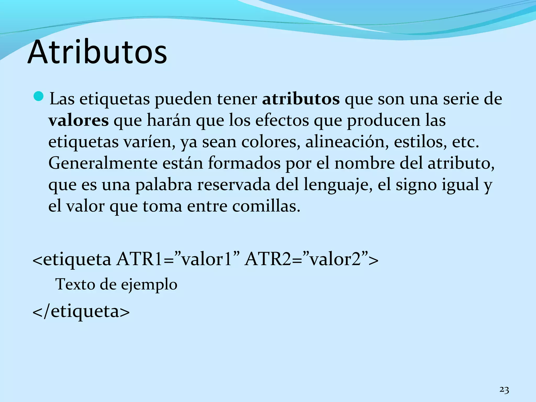 Atributos 
Las etiquetas pueden tener atributos que son una serie de 
valores que harán que los efectos que producen las 
etiquetas varíen, ya sean colores, alineación, estilos, etc. 
Generalmente están formados por el nombre del atributo, 
que es una palabra reservada del lenguaje, el signo igual y 
el valor que toma entre comillas. 
<etiqueta ATR1=”valor1” ATR2=”valor2”> 
Texto de ejemplo 
</etiqueta> 
23 
 