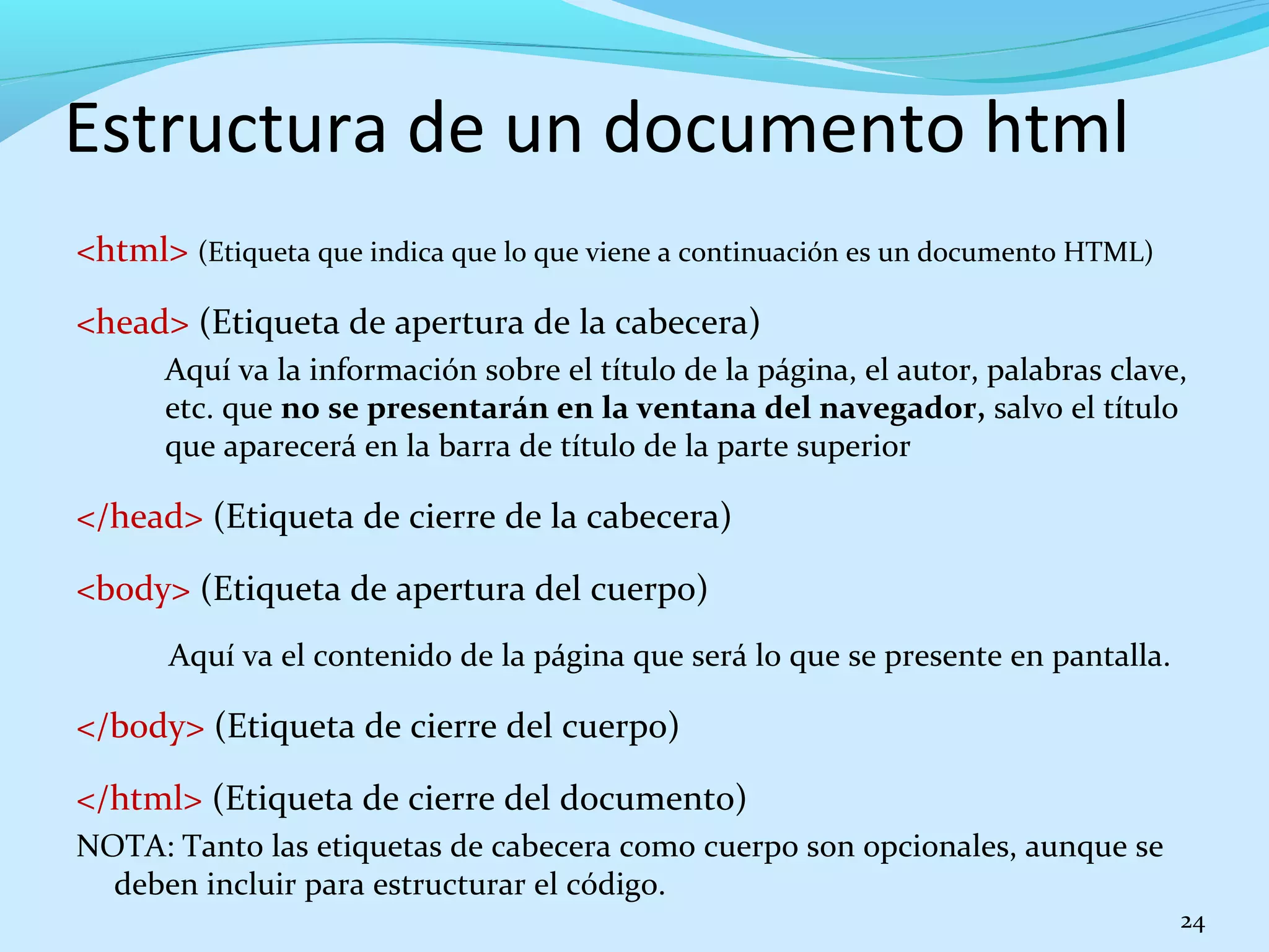 Estructura de un documento html 
<html> (Etiqueta que indica que lo que viene a continuación es un documento HTML) 
<head> (Etiqueta de apertura de la cabecera) 
Aquí va la información sobre el título de la página, el autor, palabras clave, 
etc. que no se presentarán en la ventana del navegador, salvo el título 
que aparecerá en la barra de título de la parte superior 
</head> (Etiqueta de cierre de la cabecera) 
<body> (Etiqueta de apertura del cuerpo) 
Aquí va el contenido de la página que será lo que se presente en pantalla. 
</body> (Etiqueta de cierre del cuerpo) 
</html> (Etiqueta de cierre del documento) 
NOTA: Tanto las etiquetas de cabecera como cuerpo son opcionales, aunque se 
deben incluir para estructurar el código. 
24 
 