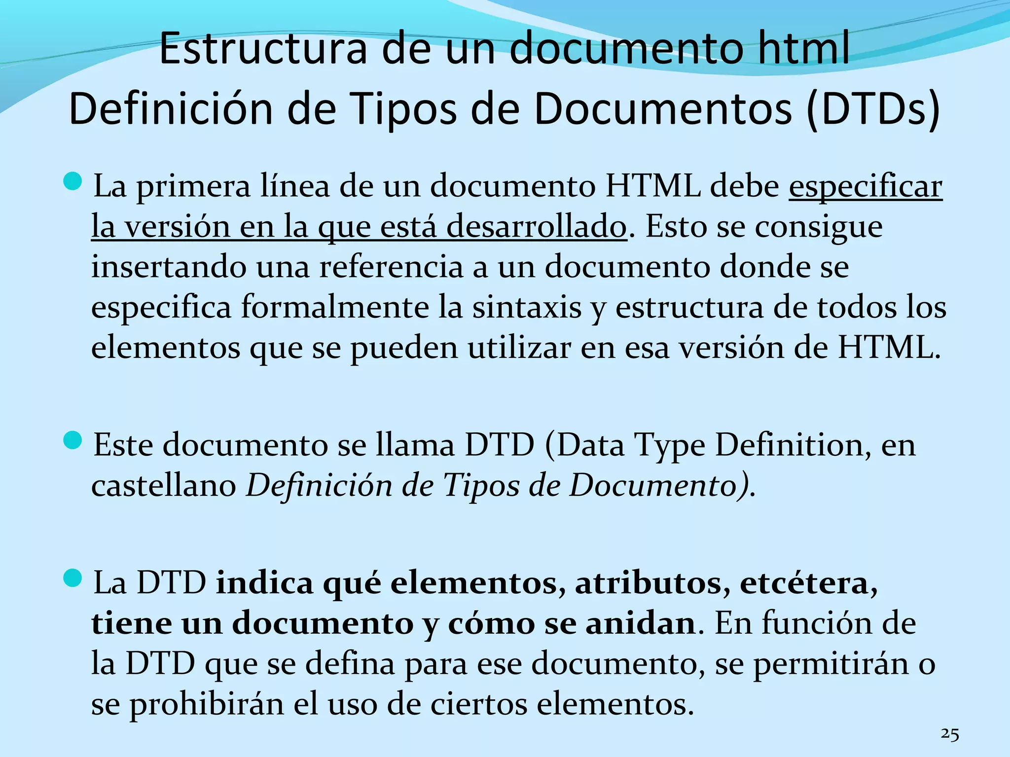 La primera línea de un documento HTML debe especificar 
la versión en la que está desarrollado. Esto se consigue 
insertando una referencia a un documento donde se 
especifica formalmente la sintaxis y estructura de todos los 
elementos que se pueden utilizar en esa versión de HTML. 
Este documento se llama DTD (Data Type Definition, en 
castellano Definición de Tipos de Documento). 
La DTD indica qué elementos, atributos, etcétera, 
tiene un documento y cómo se anidan. En función de 
la DTD que se defina para ese documento, se permitirán o 
se prohibirán el uso de ciertos elementos. 
25 
Estructura de un documento html 
Definición de Tipos de Documentos (DTDs) 
 