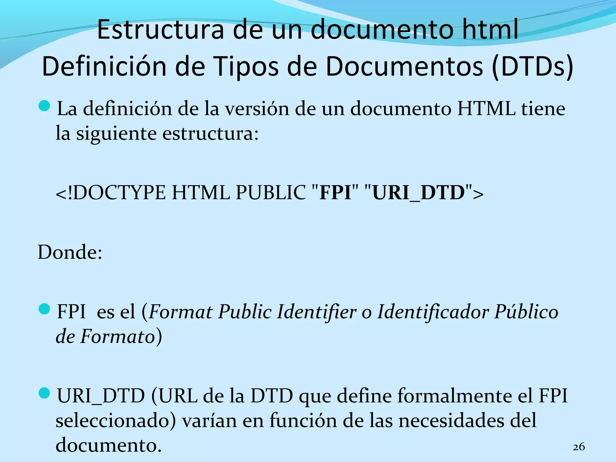 Estructura de un documento html 
Definición de Tipos de Documentos (DTDs) 
La definición de la versión de un documento HTML tiene 
la siguiente estructura: 
<!DOCTYPE HTML PUBLIC "FPI" "URI_DTD"> 
Donde: 
FPI es el (Format Public Identifier o Identificador Público 
de Formato) 
URI_DTD (URL de la DTD que define formalmente el FPI 
seleccionado) varían en función de las necesidades del 
documento. 26 
 