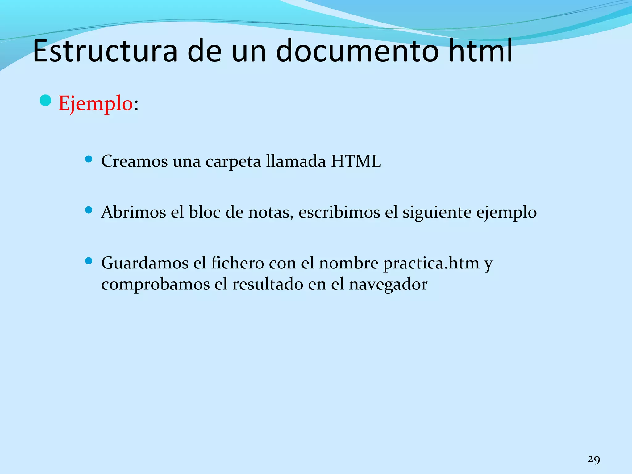 Estructura de un documento html 
Ejemplo: 
 Creamos una carpeta llamada HTML 
 Abrimos el bloc de notas, escribimos el siguiente ejemplo 
 Guardamos el fichero con el nombre practica.htm y 
comprobamos el resultado en el navegador 
29 
 