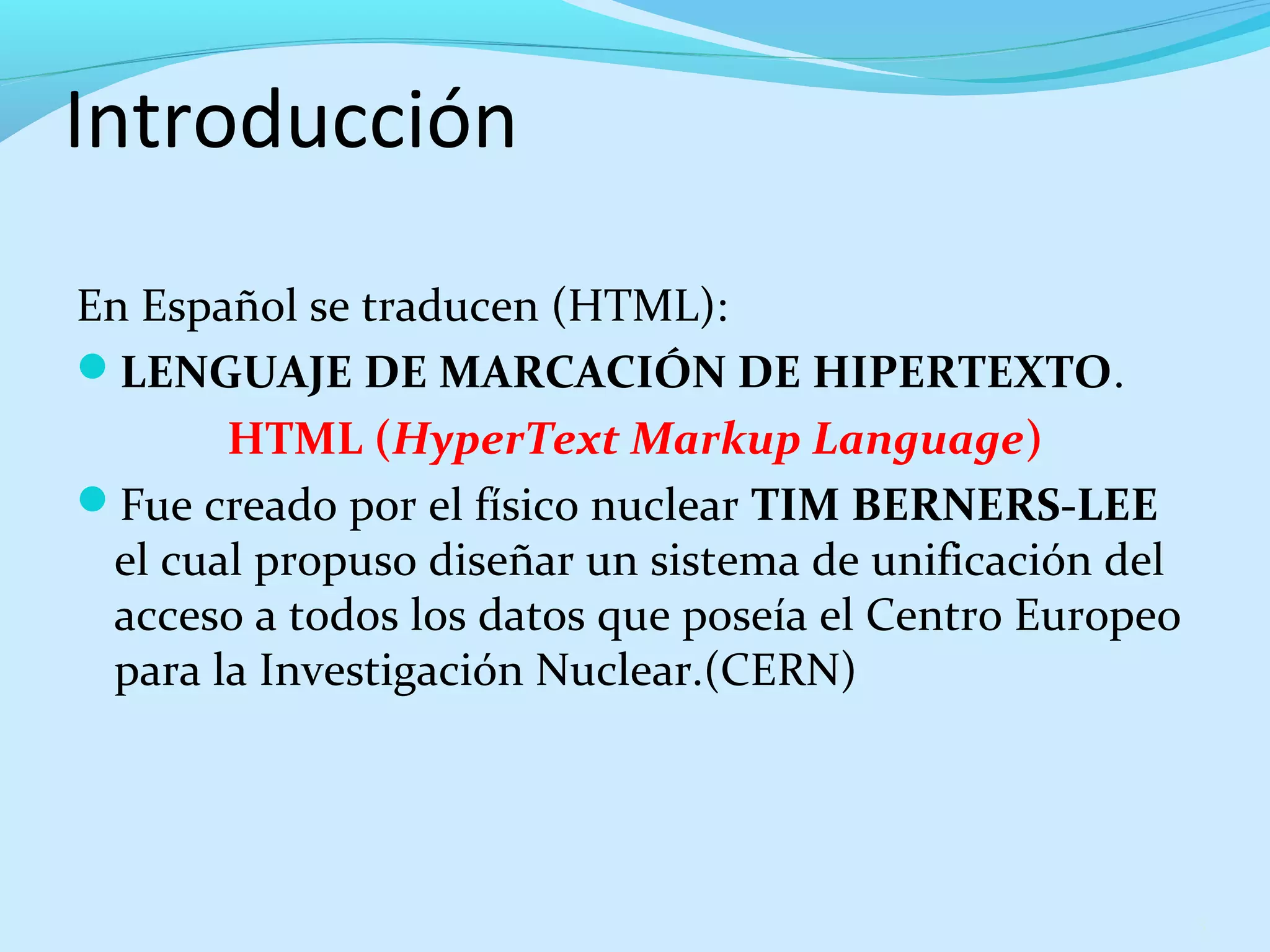 Introducción 
En Español se traducen (HTML): 
LENGUAJE DE MARCACIÓN DE HIPERTEXTO. 
HTML (HyperText Markup Language) 
Fue creado por el físico nuclear TIM BERNERS-LEE 
el cual propuso diseñar un sistema de unificación del 
acceso a todos los datos que poseía el Centro Europeo 
para la Investigación Nuclear.(CERN) 
3 
 