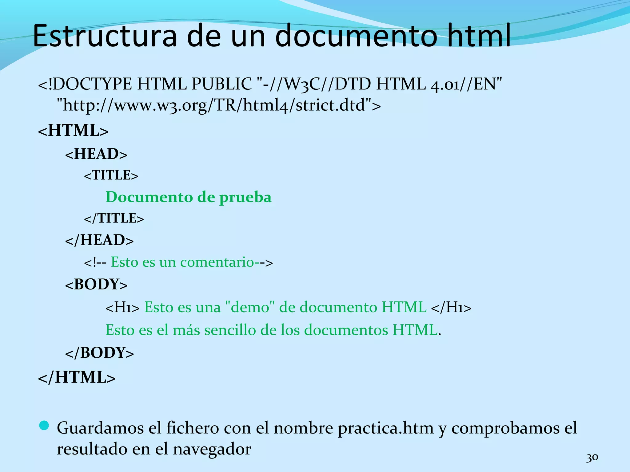 Estructura de un documento html 
<!DOCTYPE HTML PUBLIC "-//W3C//DTD HTML 4.01//EN" 
"http://www.w3.org/TR/html4/strict.dtd"> 
<HTML> 
<HEAD> 
<TITLE> 
Documento de prueba 
</TITLE> 
</HEAD> 
<!-- Esto es un comentario--> 
<BODY> 
<H1> Esto es una "demo" de documento HTML </H1> 
Esto es el más sencillo de los documentos HTML. 
</BODY> 
</HTML> 
Guardamos el fichero con el nombre practica.htm y comprobamos el 
resultado en el navegador 30 
 