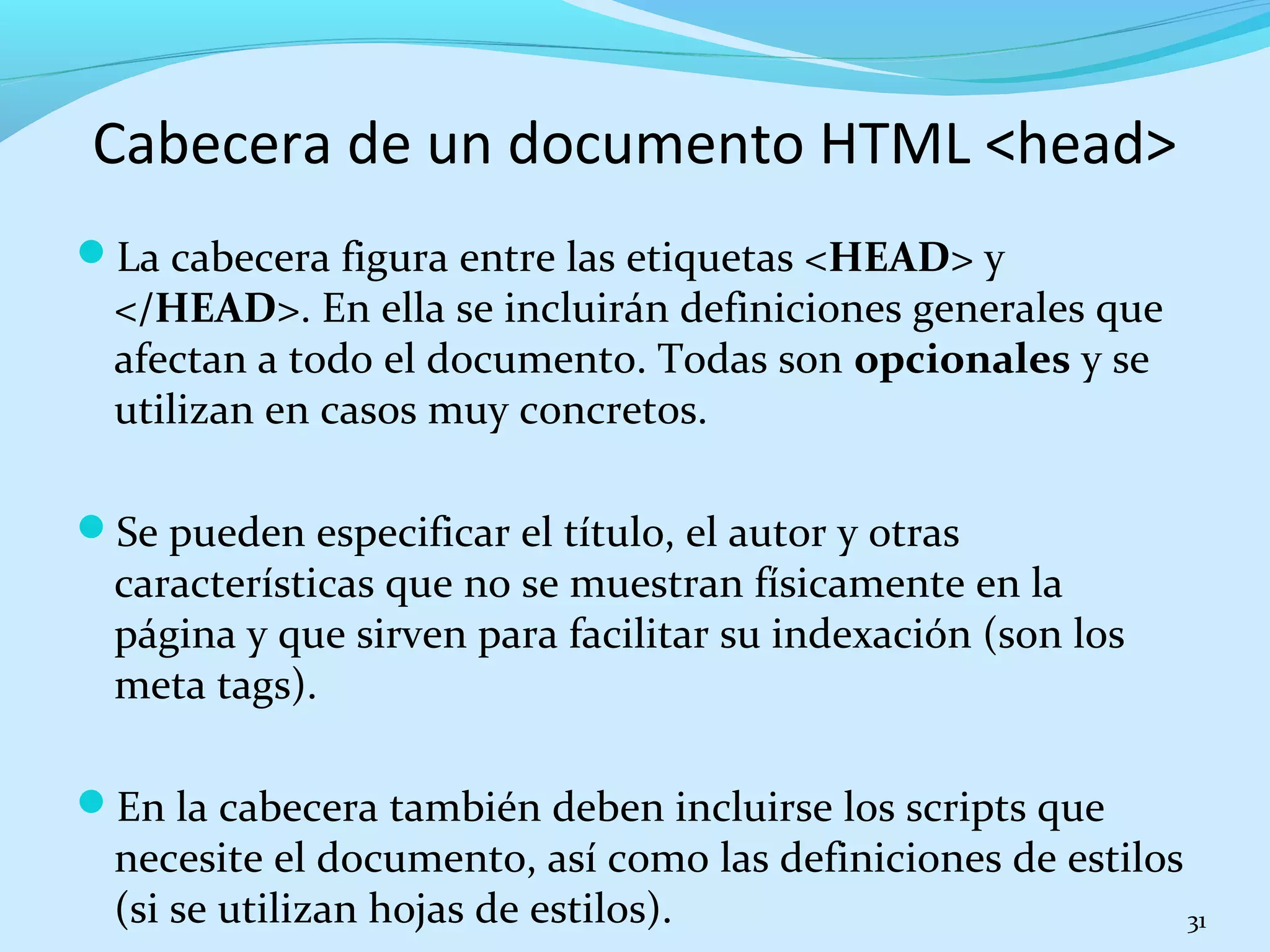 Cabecera de un documento HTML <head> 
La cabecera figura entre las etiquetas <HEAD> y 
</HEAD>. En ella se incluirán definiciones generales que 
afectan a todo el documento. Todas son opcionales y se 
utilizan en casos muy concretos. 
Se pueden especificar el título, el autor y otras 
características que no se muestran físicamente en la 
página y que sirven para facilitar su indexación (son los 
meta tags). 
En la cabecera también deben incluirse los scripts que 
necesite el documento, así como las definiciones de estilos 
(si se utilizan hojas de estilos). 31 
 
