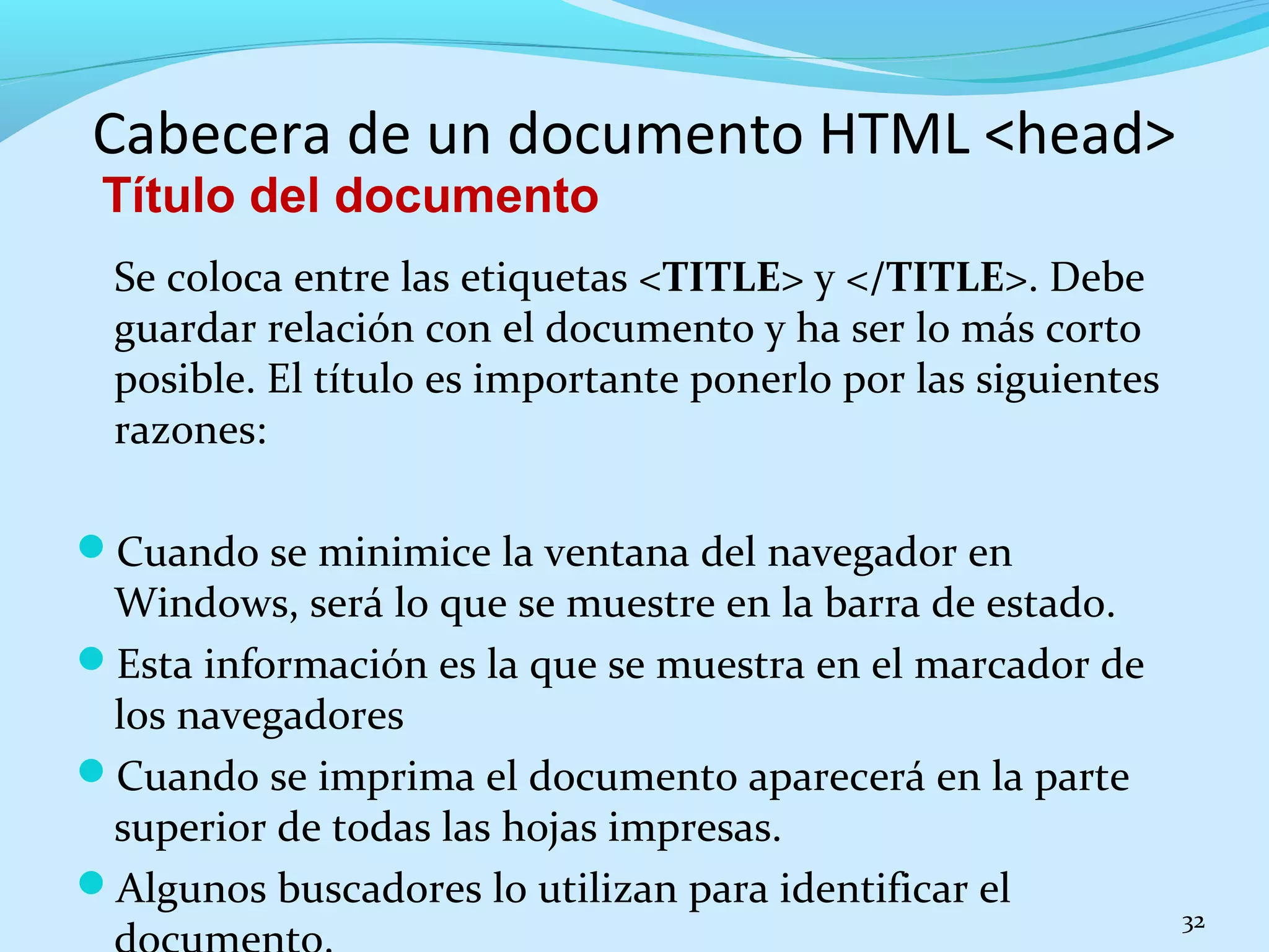 Cabecera de un documento HTML <head> 
Título del documento 
Se coloca entre las etiquetas <TITLE> y </TITLE>. Debe 
guardar relación con el documento y ha ser lo más corto 
posible. El título es importante ponerlo por las siguientes 
razones: 
Cuando se minimice la ventana del navegador en 
Windows, será lo que se muestre en la barra de estado. 
Esta información es la que se muestra en el marcador de 
los navegadores 
Cuando se imprima el documento aparecerá en la parte 
superior de todas las hojas impresas. 
Algunos buscadores lo utilizan para identificar el 
documento. 32 
 