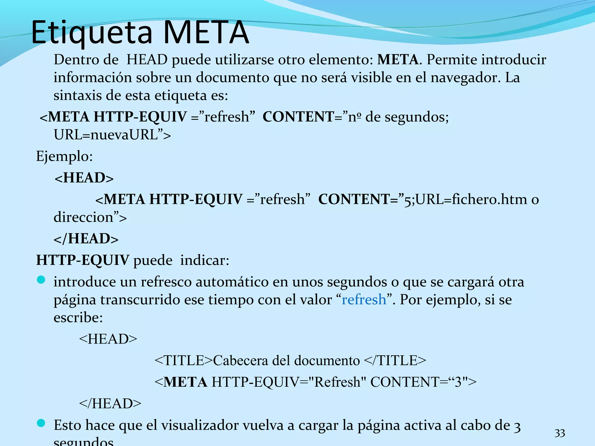 Etiqueta META 
Dentro de HEAD puede utilizarse otro elemento: META. Permite introducir 
información sobre un documento que no será visible en el navegador. La 
sintaxis de esta etiqueta es: 
<META HTTP-EQUIV =”refresh” CONTENT=”nº de segundos; 
URL=nuevaURL”> 
Ejemplo: 
<HEAD> 
<META HTTP-EQUIV =”refresh” CONTENT=”5;URL=fichero.htm o 
direccion”> 
</HEAD> 
HTTP-EQUIV puede indicar: 
 introduce un refresco automático en unos segundos o que se cargará otra 
página transcurrido ese tiempo con el valor “refresh”. Por ejemplo, si se 
escribe: 
<HEAD> 
<TITLE>Cabecera del documento </TITLE> 
<META HTTP-EQUIV="Refresh" CONTENT=“3"> 
</HEAD> 
 Esto hace que el visualizador vuelva a cargar la página activa al cabo de 3 
segundos. 
33 
 