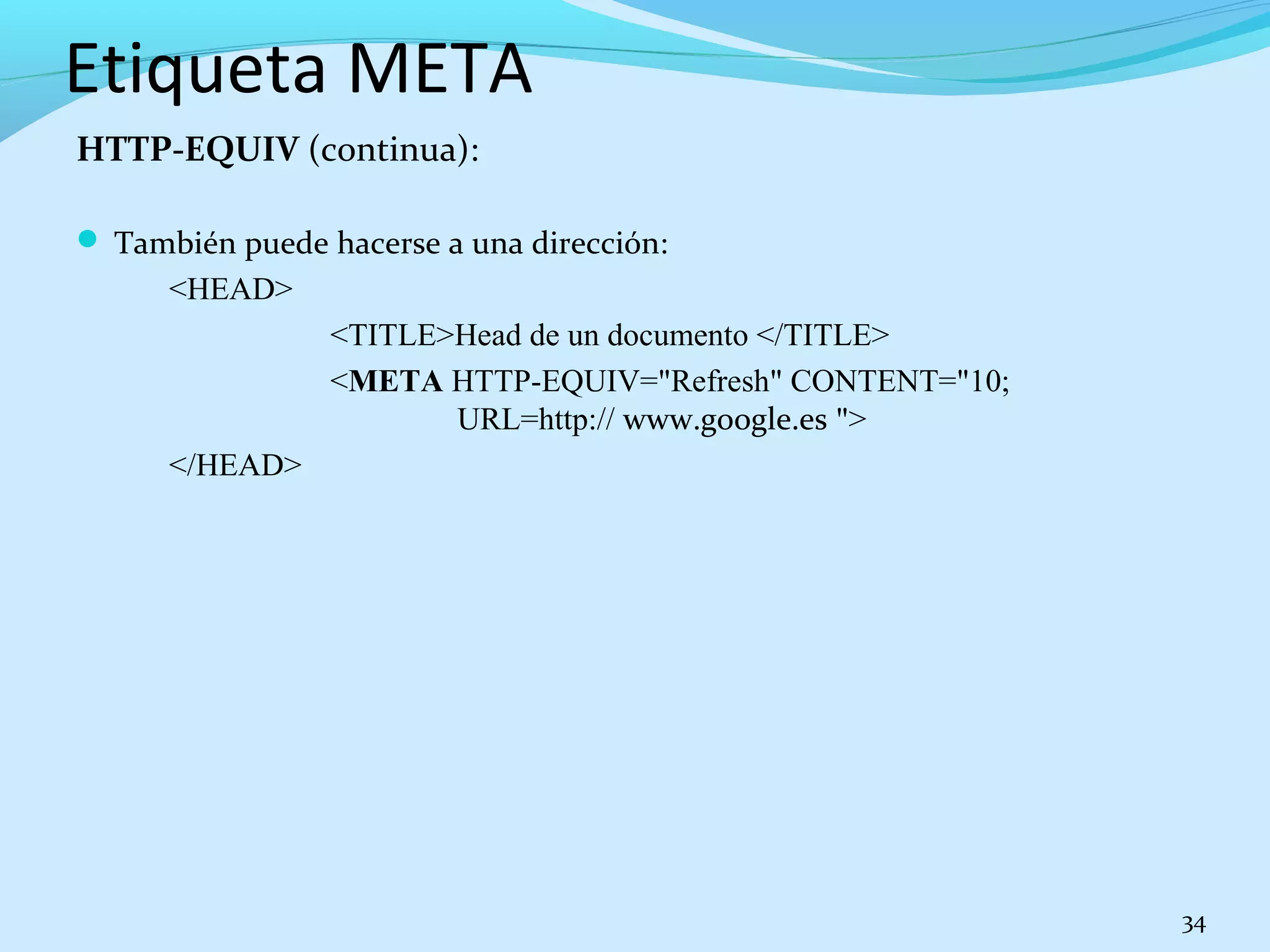 Etiqueta META 
HTTP-EQUIV (continua): 
 También puede hacerse a una dirección: 
<HEAD> 
<TITLE>Head de un documento </TITLE> 
<META HTTP-EQUIV="Refresh" CONTENT="10; 
URL=http:// www.google.es "> 
</HEAD> 
34 
 