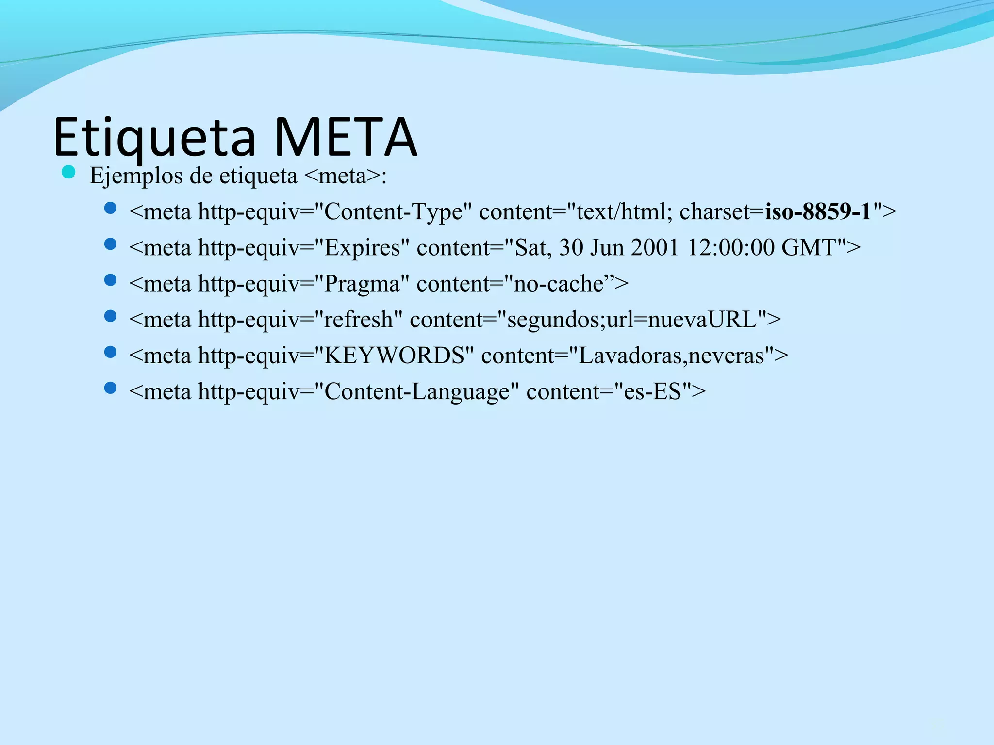 Etiqueta META 
 Ejemplos de etiqueta <meta>: 
 <meta http-equiv="Content-Type" content="text/html; charset=iso-8859-1"> 
 <meta http-equiv="Expires" content="Sat, 30 Jun 2001 12:00:00 GMT"> 
 <meta http-equiv="Pragma" content="no-cache”> 
 <meta http-equiv="refresh" content="segundos;url=nuevaURL"> 
 <meta http-equiv="KEYWORDS" content="Lavadoras,neveras"> 
 <meta http-equiv="Content-Language" content="es-ES"> 
35 
 