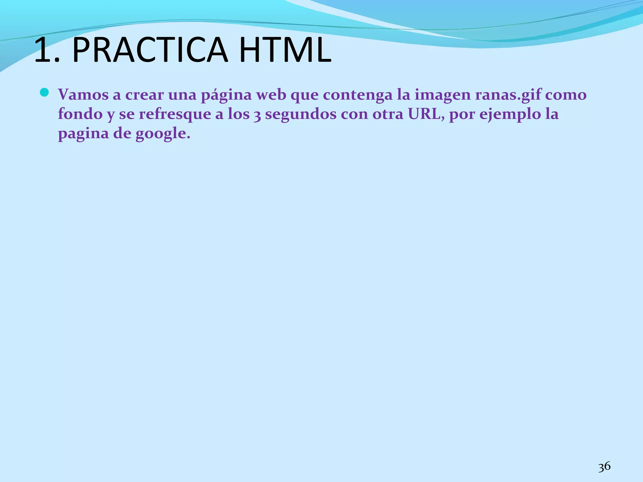 1. PRACTICA HTML 
 Vamos a crear una página web que contenga la imagen ranas.gif como 
fondo y se refresque a los 3 segundos con otra URL, por ejemplo la 
pagina de google. 
36 
 