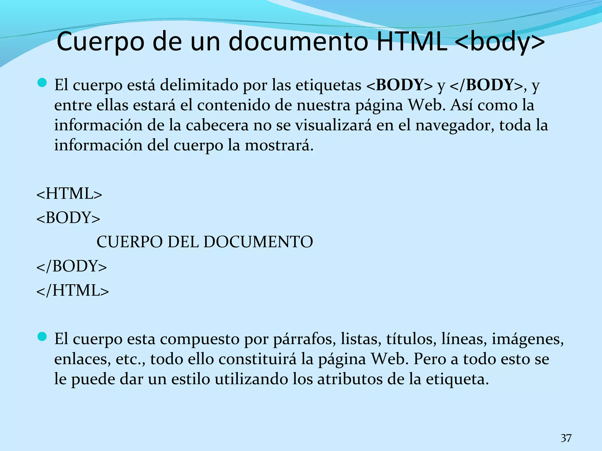 Cuerpo de un documento HTML <body> 
El cuerpo está delimitado por las etiquetas <BODY> y </BODY>, y 
entre ellas estará el contenido de nuestra página Web. Así como la 
información de la cabecera no se visualizará en el navegador, toda la 
información del cuerpo la mostrará. 
<HTML> 
<BODY> 
CUERPO DEL DOCUMENTO 
</BODY> 
</HTML> 
El cuerpo esta compuesto por párrafos, listas, títulos, líneas, imágenes, 
enlaces, etc., todo ello constituirá la página Web. Pero a todo esto se 
le puede dar un estilo utilizando los atributos de la etiqueta. 
37 
 