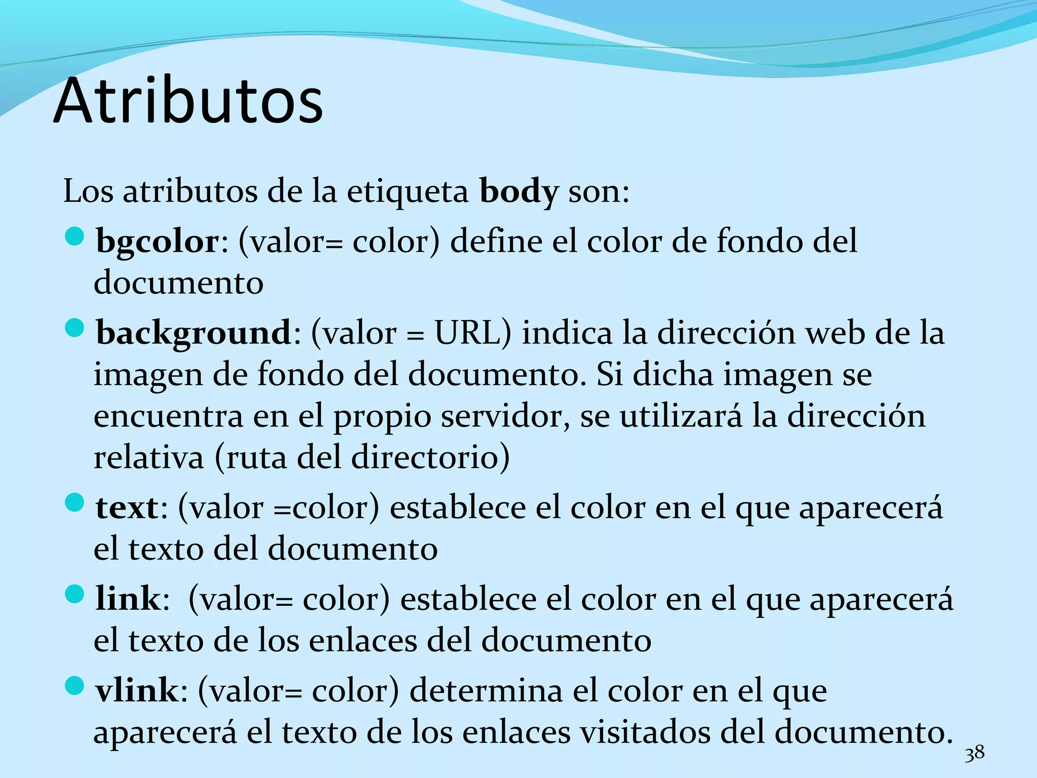 Atributos 
Los atributos de la etiqueta body son: 
bgcolor: (valor= color) define el color de fondo del 
documento 
background: (valor = URL) indica la dirección web de la 
imagen de fondo del documento. Si dicha imagen se 
encuentra en el propio servidor, se utilizará la dirección 
relativa (ruta del directorio) 
text: (valor =color) establece el color en el que aparecerá 
el texto del documento 
link: (valor= color) establece el color en el que aparecerá 
el texto de los enlaces del documento 
vlink: (valor= color) determina el color en el que 
aparecerá el texto de los enlaces visitados del documento. 38 
 