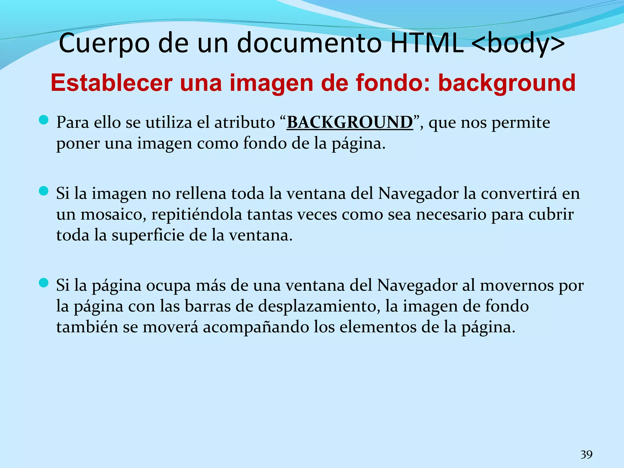 Cuerpo de un documento HTML <body> 
Para ello se utiliza el atributo “BACKGROUND”, que nos permite 
poner una imagen como fondo de la página. 
Si la imagen no rellena toda la ventana del Navegador la convertirá en 
un mosaico, repitiéndola tantas veces como sea necesario para cubrir 
toda la superficie de la ventana. 
Si la página ocupa más de una ventana del Navegador al movernos por 
la página con las barras de desplazamiento, la imagen de fondo 
también se moverá acompañando los elementos de la página. 
39 
Establecer una imagen de fondo: background 
 