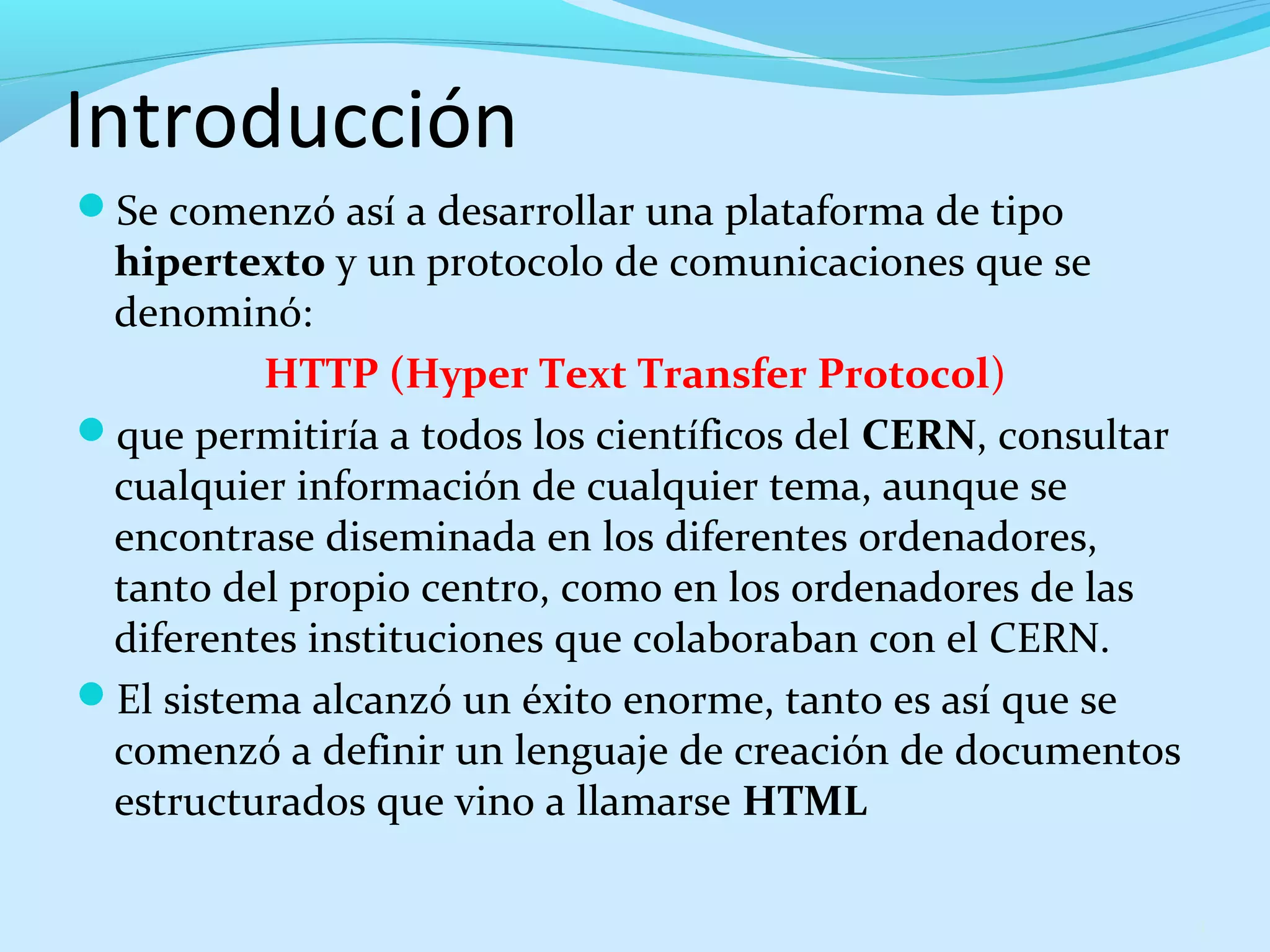 Introducción 
Se comenzó así a desarrollar una plataforma de tipo 
hipertexto y un protocolo de comunicaciones que se 
denominó: 
HTTP (Hyper Text Transfer Protocol) 
que permitiría a todos los científicos del CERN, consultar 
cualquier información de cualquier tema, aunque se 
encontrase diseminada en los diferentes ordenadores, 
tanto del propio centro, como en los ordenadores de las 
diferentes instituciones que colaboraban con el CERN. 
El sistema alcanzó un éxito enorme, tanto es así que se 
comenzó a definir un lenguaje de creación de documentos 
estructurados que vino a llamarse HTML 
4 
 