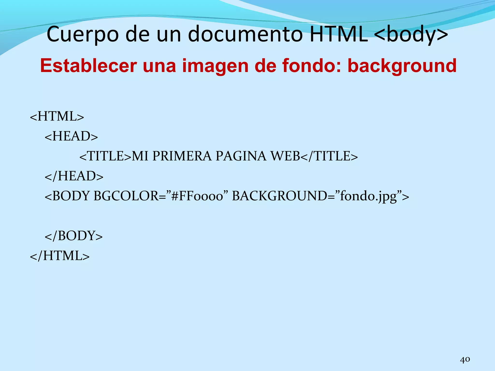 Cuerpo de un documento HTML <body> 
<HTML> 
<HEAD> 
<TITLE>MI PRIMERA PAGINA WEB</TITLE> 
</HEAD> 
<BODY BGCOLOR=”#FF0000” BACKGROUND=”fondo.jpg”> 
</BODY> 
</HTML> 
40 
Establecer una imagen de fondo: background 
 
