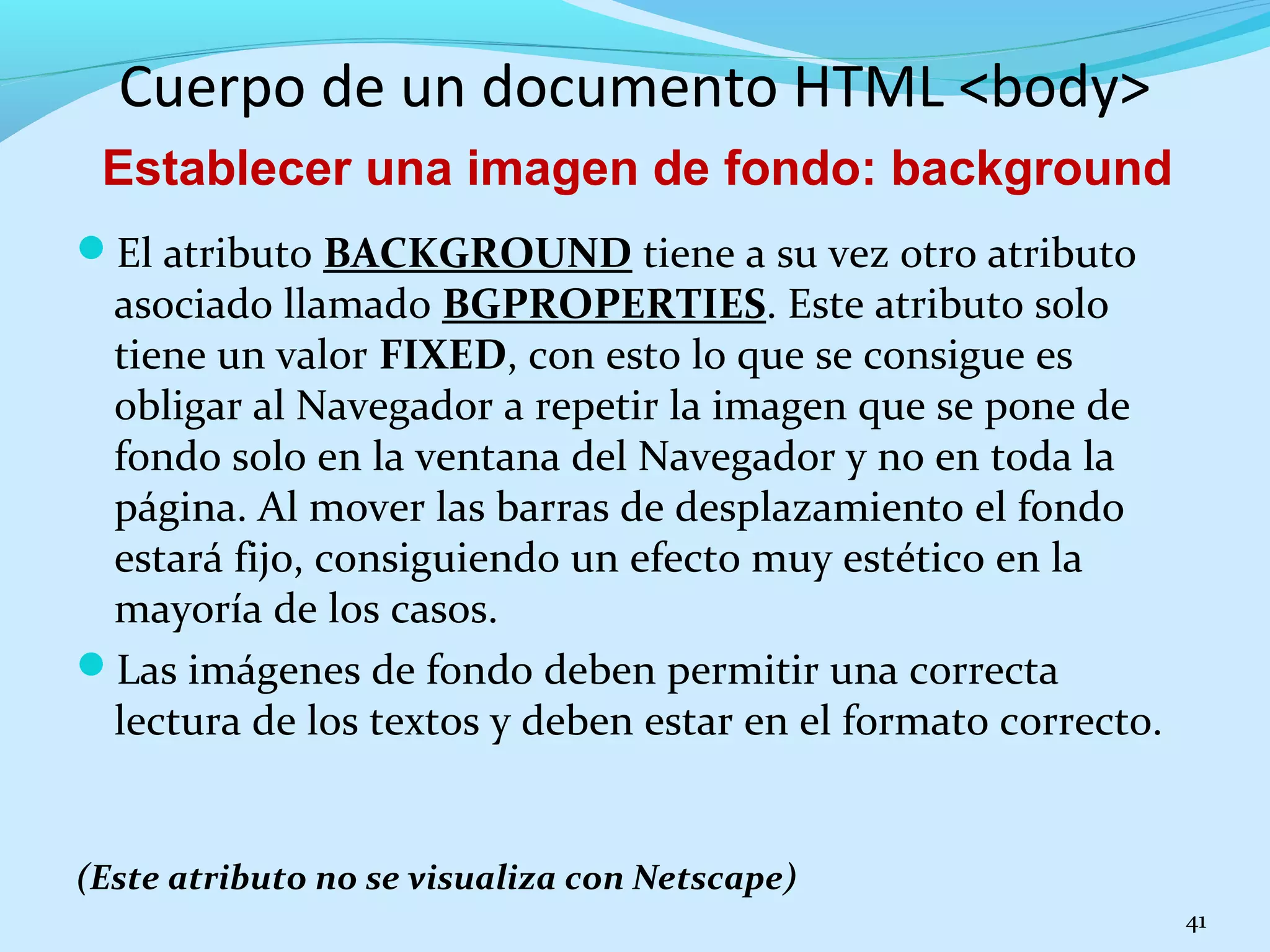 Cuerpo de un documento HTML <body> 
El atributo BACKGROUND tiene a su vez otro atributo 
asociado llamado BGPROPERTIES. Este atributo solo 
tiene un valor FIXED, con esto lo que se consigue es 
obligar al Navegador a repetir la imagen que se pone de 
fondo solo en la ventana del Navegador y no en toda la 
página. Al mover las barras de desplazamiento el fondo 
estará fijo, consiguiendo un efecto muy estético en la 
mayoría de los casos. 
Las imágenes de fondo deben permitir una correcta 
lectura de los textos y deben estar en el formato correcto. 
(Este atributo no se visualiza con Netscape) 
41 
Establecer una imagen de fondo: background 
 
