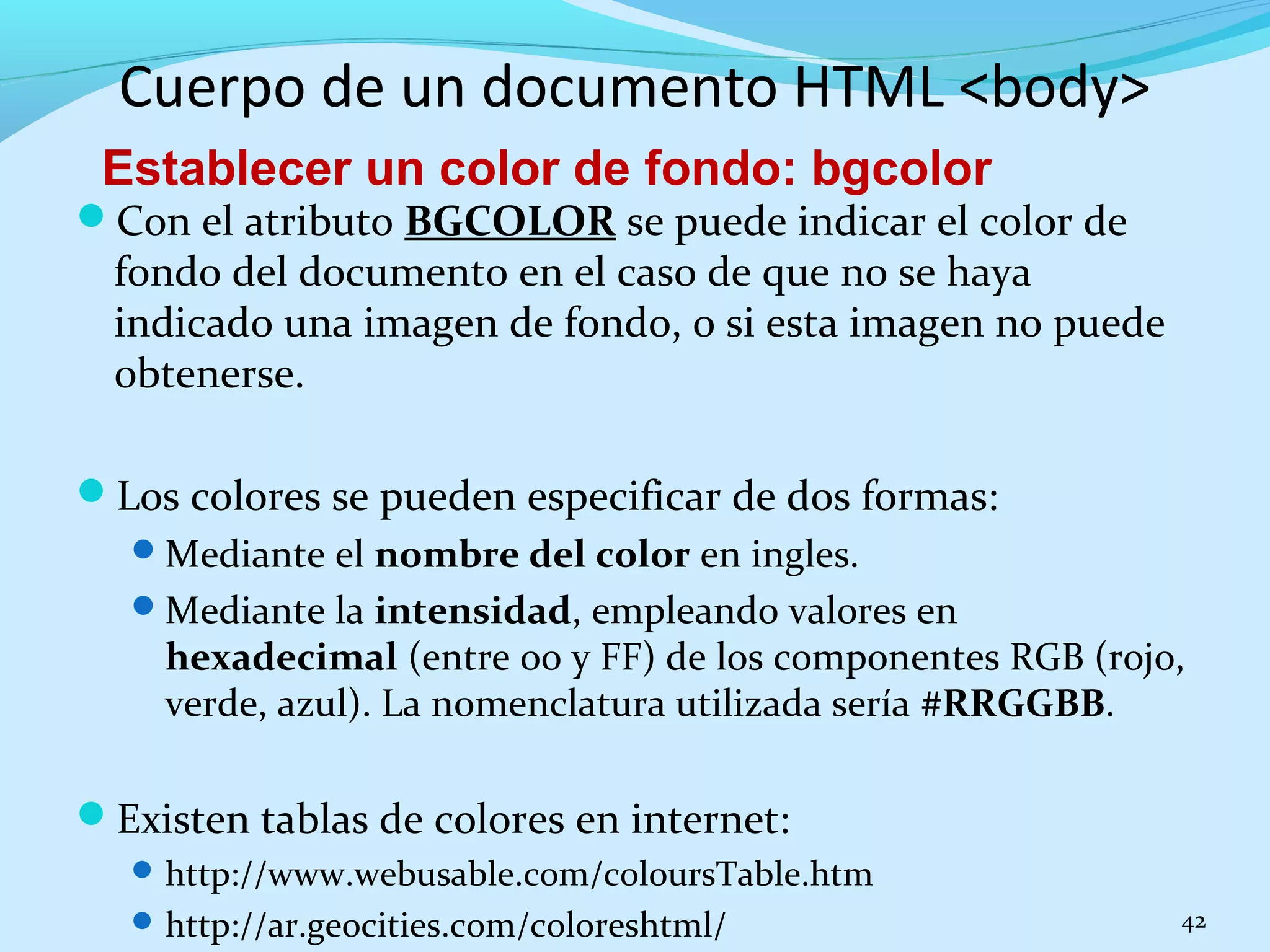 Cuerpo de un documento HTML <body> 
Establecer un color de fondo: bgcolor 
Con el atributo BGCOLOR se puede indicar el color de 
fondo del documento en el caso de que no se haya 
indicado una imagen de fondo, o si esta imagen no puede 
obtenerse. 
Los colores se pueden especificar de dos formas: 
Mediante el nombre del color en ingles. 
Mediante la intensidad, empleando valores en 
hexadecimal (entre 00 y FF) de los componentes RGB (rojo, 
verde, azul). La nomenclatura utilizada sería #RRGGBB. 
Existen tablas de colores en internet: 
http://www.webusable.com/coloursTable.htm 
http://ar.geocities.com/coloreshtml/ 42 
 