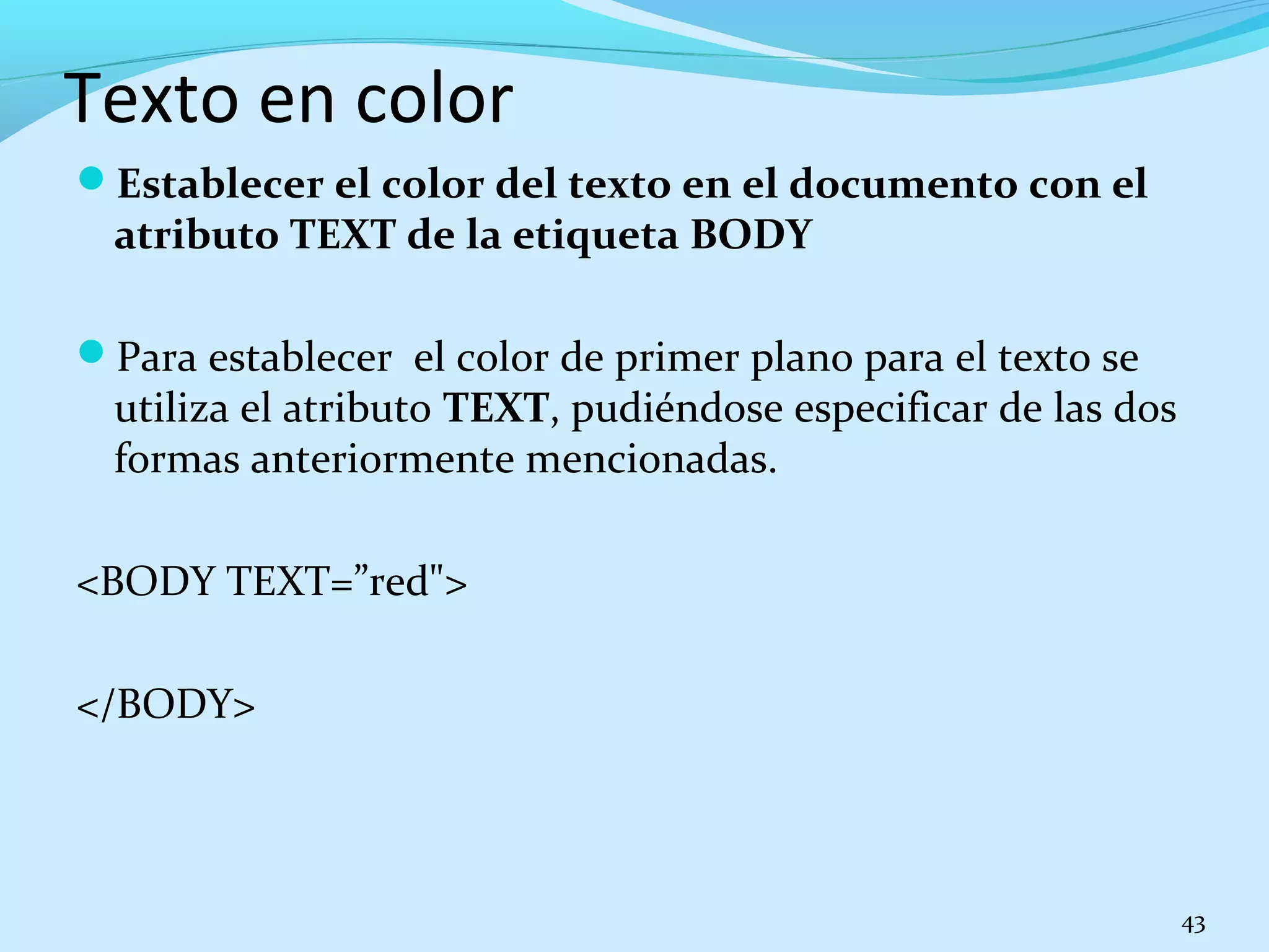 Texto en color 
Establecer el color del texto en el documento con el 
atributo TEXT de la etiqueta BODY 
Para establecer el color de primer plano para el texto se 
utiliza el atributo TEXT, pudiéndose especificar de las dos 
formas anteriormente mencionadas. 
<BODY TEXT=”red"> 
</BODY> 
43 
 