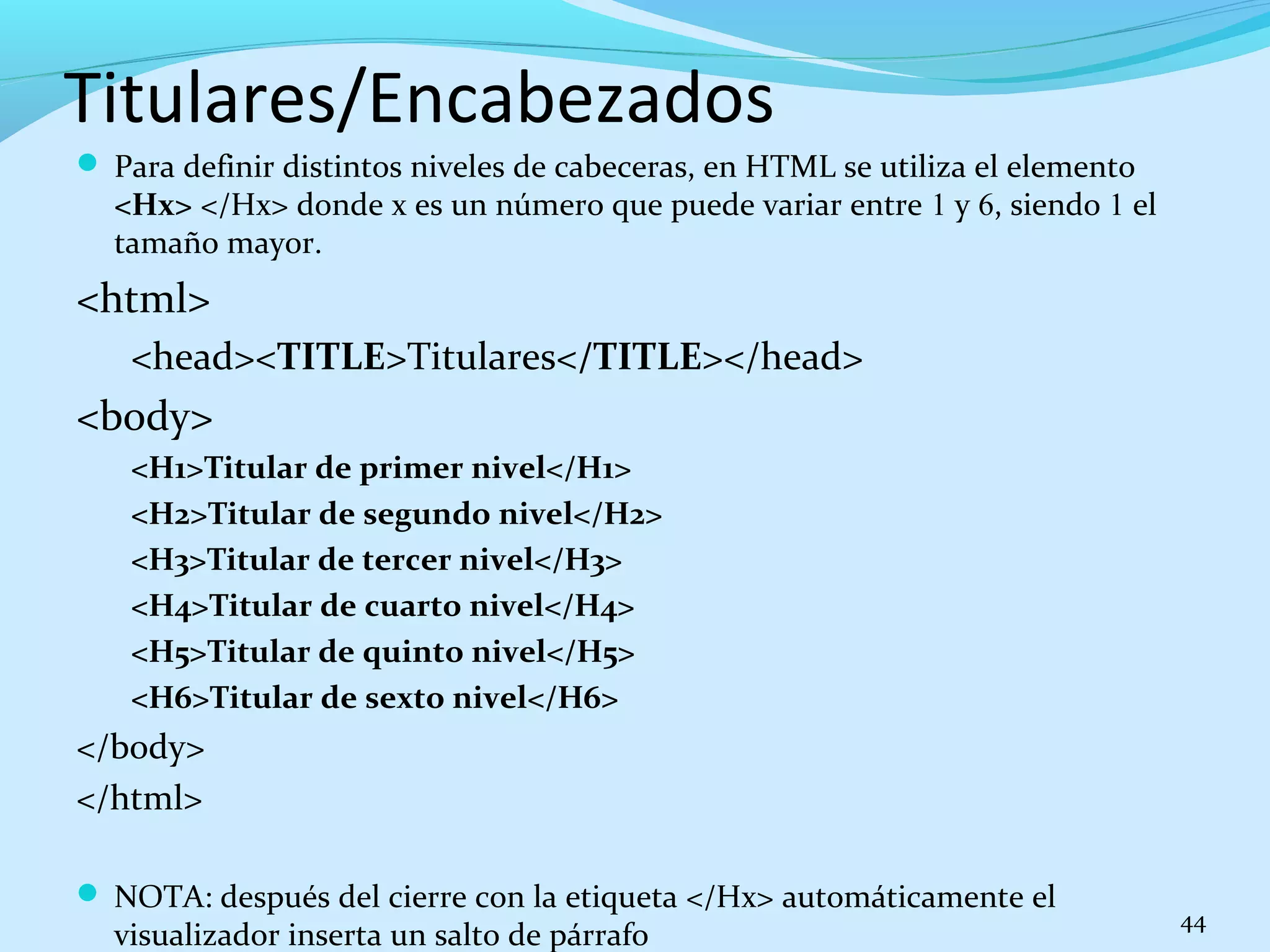 Titulares/Encabezados 
 Para definir distintos niveles de cabeceras, en HTML se utiliza el elemento 
<Hx> </Hx> donde x es un número que puede variar entre 1 y 6, siendo 1 el 
tamaño mayor. 
<html> 
<head><TITLE>Titulares</TITLE></head> 
<body> 
<H1>Titular de primer nivel</H1> 
<H2>Titular de segundo nivel</H2> 
<H3>Titular de tercer nivel</H3> 
<H4>Titular de cuarto nivel</H4> 
<H5>Titular de quinto nivel</H5> 
<H6>Titular de sexto nivel</H6> 
</body> 
</html> 
 NOTA: después del cierre con la etiqueta </Hx> automáticamente el 
visualizador inserta un salto de párrafo 44 
 